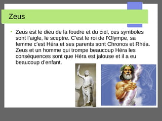 Zeus
●
Zeus est le dieu de la foudre et du ciel, ces symboles
sont l’aigle, le sceptre. C’est le roi de l’Olympe, sa
femme c’est Héra et ses parents sont Chronos et Rhéa.
Zeus et un homme qui trompe beaucoup Héra les
conséquences sont que Héra est jalouse et il a eu
beaucoup d’enfant.
 