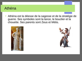 Athéna
●
Athéna est la déesse de la sagesse et de la stratégie de
guerre. Ses symboles sont la lance, le bouclier et la
chouette. Ses parents sont Zeus et Métis.
 