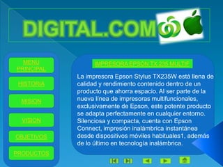 MENU           IMPRESORA EPSON TX 235 MULTIF
PRINCIPAL
            La impresora Epson Stylus TX235W está llena de
 HISTORIA   calidad y rendimiento contenido dentro de un
            producto que ahorra espacio. Al ser parte de la
 MISION     nueva línea de impresoras multifuncionales,
            exclusivamente de Epson, este potente producto
            se adapta perfectamente en cualquier entorno.
  VISION    Silenciosa y compacta, cuenta con Epson
            Connect, impresión inalámbrica instantánea
OBJETIVOS   desde dispositivos móviles habituales1, además
            de lo último en tecnología inalámbrica.
PRODUCTOS
 