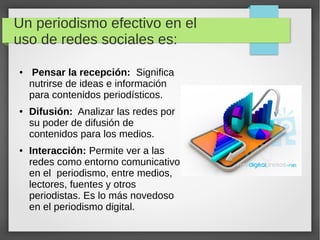 Un periodismo efectivo en el
uso de redes sociales es:
● Pensar la recepción: Significa
nutrirse de ideas e información
para contenidos periodísticos.
● Difusión: Analizar las redes por
su poder de difusión de
contenidos para los medios.
● Interacción: Permite ver a las
redes como entorno comunicativo;
en el periodismo, entre medios,
lectores, fuentes y otros
periodistas. Es lo más novedoso
en el periodismo digital.
 