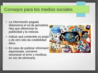 Consejos para los medios sociales
● La información pagada
distorsiona el rol de periodista.
Hay que diferenciar la
publicidad y las noticias.
● Indicar qué contenido es propio
o de otro sitio da credibilidad
ética.
● En caso de publicar información
equivocada, conviene
reconocer el error y rectificar,
en vez de eliminarla.
 