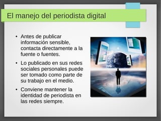 El manejo del periodista digital
● Antes de publicar
información sensible,
contacta directamente a la
fuente o fuentes.
● Lo publicado en sus redes
sociales personales puede
ser tomado como parte de
su trabajo en el medio.
● Conviene mantener la
identidad de periodista en
las redes siempre.
 