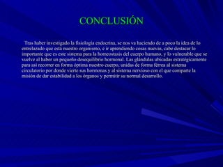 CONCLUSIÓN Tras haber investigado la fisiología endocrina, se nos va haciendo de a poco la idea de lo entrelazado que está nuestro organismo, e ir aprendiendo cosas nuevas, cabe destacar lo importante que es este sistema para la homeostasis del cuerpo humano, y lo vulnerable que se vuelve al haber un pequeño desequilibrio hormonal. Las glándulas ubicadas estratégicamente para así recorrer en forma óptima nuestro cuerpo, unidas de forma férrea al sistema circulatorio por donde vierte sus hormonas y al sistema nervioso con el que comparte la misión de dar estabilidad a los órganos y permitir su normal desarrollo. 