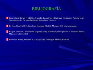 BIBLIOGRAFÍA Caramiñana Barren F.  (2006.). Medidas Educativas e Higiénico Dietéticas a Aplicar en el Tratamiento del Paciente Diabético. Barcelona: Dendrite. Ira Fox, Stuart (2003). Fisiología Humana. Madrid: McGraw-Hill Interamericana. Kasper, Dennis L, Braunwald, Eugene (2006).  Harrinson: Principios de la medicina interna. México: McGraw-Hill. Robert M. Berne, Matthew N. Levy (2001).  Fisiología. Madrid: Elsevier. 