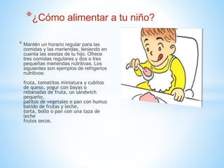 *¿Cómo alimentar a tu niño? 
* Mantén un horario regular para las 
comidas y las meriendas, teniendo en 
cuenta las siestas de tu hijo. Ofrece 
tres comidas regulares y dos o tres 
pequeñas meriendas nutritivas. Los 
siguientes son ejemplos de refrigerios 
nutritivos: 
fruta, tomatitos miniatura y cubitos 
de queso, yogur con bayas o 
rebanadas de fruta, un sándwich 
pequeño, 
palitos de vegetales o pan con humus 
batido de frutas y leche, 
torta, bollo o pan con una taza de 
leche 
frutos secos. 
 
