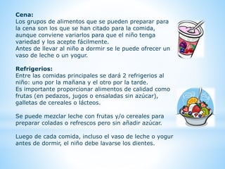 Cena: 
Los grupos de alimentos que se pueden preparar para 
la cena son los que se han citado para la comida, 
aunque conviene variarlos para que el niño tenga 
variedad y los acepte fácilmente. 
Antes de llevar al niño a dormir se le puede ofrecer un 
vaso de leche o un yogur. 
Refrigerios: 
Entre las comidas principales se dará 2 refrigerios al 
niño: uno por la mañana y el otro por la tarde. 
Es importante proporcionar alimentos de calidad como 
frutas (en pedazos, jugos o ensaladas sin azúcar), 
galletas de cereales o lácteos. 
Se puede mezclar leche con frutas y/o cereales para 
preparar coladas o refrescos pero sin añadir azúcar. 
Luego de cada comida, incluso el vaso de leche o yogur 
antes de dormir, el niño debe lavarse los dientes. 
 