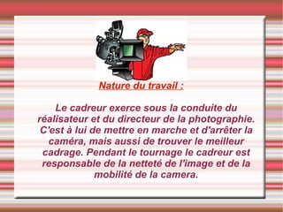 Nature du travail : Le cadreur exerce sous la conduite du réalisateur et du directeur de la photographie. C'est à lui de mettre en marche et d'arrêter la caméra, mais aussi de trouver le meilleur cadrage. Pendant le tournage le cadreur est responsable de la netteté de l'image et de la mobilité de la camera. 