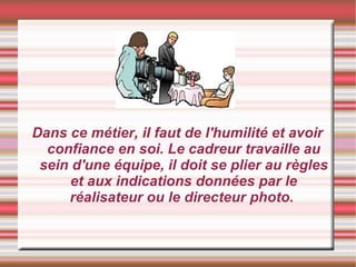Dans ce métier, il faut de l'humilité et avoir confiance en soi. Le cadreur travaille au sein d'une équipe, il doit se plier au règles et aux indications données par le réalisateur ou le directeur photo.  