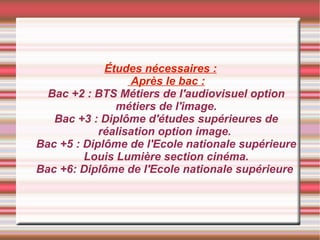 Études nécessaires :  Après le bac : Bac +2 : BTS Métiers de l'audiovisuel option métiers de l'image. Bac +3 : Diplôme d'études supérieures de réalisation option image.  Bac +5 : Diplôme de l'Ecole nationale supérieure Louis Lumière section cinéma. Bac +6: Diplôme de l'Ecole nationale supérieure  