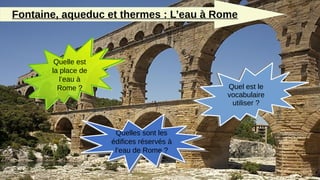 Fontaine, aqueduc et thermes : L’eau à Rome
Quelle est
la place de
l’eau à
Rome ?
Quelles sont les
édifices réservés à
l’eau de Rome ?
Quel est le
vocabulaire
utiliser ?
 