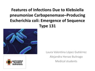 Features of Infections Due to Klebsiella
pneumoniae Carbapenemase–Producing
Escherichia coli: Emergence of Sequence
                 Type 131




                   Laura Valentina López Gutiérrez
                      Alejandra Henao Buitrago
                          Medical students
 