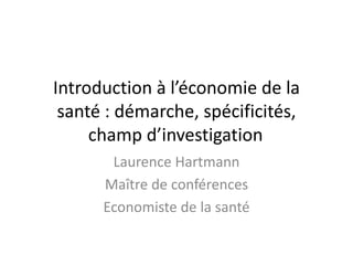 Introduction à l’économie de la
santé : démarche, spécificités,
champ d’investigation
Laurence Hartmann
Maître de conférences
Economiste de la santé
 
