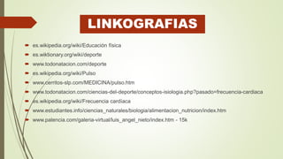 LINKOGRAFIAS
 es.wikipedia.org/wiki/Educación física
 es.wiktionary.org/wiki/deporte
 www.todonatacion.com/deporte
 es.wikipedia.org/wiki/Pulso
 www.cerritos-slp.com/MEDICINA/pulso.htm
 www.todonatacion.com/ciencias-del-deporte/conceptos-isiologia.php?pasado=frecuencia-cardiaca
 es.wikipedia.org/wiki/Frecuencia cardíaca
 www.estudiantes.info/ciencias_naturales/biologia/alimentacion_nutricion/index.htm
 www.palencia.com/galeria-virtual/luis_angel_nieto/index.htm - 15k
 