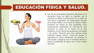 EDUCACIÓN FÍSICA Y SALUD.
 Uno de los principales propósitos generales de la
educación física es lograr en aquellos que la
practican el hábito, la adquisición de un estilo de
vida activo y saludable. La Organización Mundial
de la Salud (OMS), en la Carta de Ottawa (1986),
considera los estilos de vida saludables como
componentes importantes de intervención para
promover la salud en el marco de la vida
cotidiana, en los centros de enseñanza, de trabajo
y de recreo. Pretende que toda persona tenga
cuidados consigo mismo y hacia los demás, la
capacidad de tomar decisiones, de controlar su
vida propia y asegurar que la sociedad ofrezca a
todos la posibilidad de gozar de un buen estado
de salud.
 