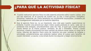 ¿PARA QUÉ LA ACTIVIDAD FÍSICA?
 Cuando realizamos ejercicio físico no sólo estamos actuando sobre nuestro cuerpo, sino
que eso repercute, en el conjunto de nuestro ser, ya sea, a nivel químico, energético,
emocional, intelectual, etc. Estos beneficios son actualmente reconocidos y avalados por
las investigaciones realizadas por la medicina deportiva.
 Que el ejercicio físico es, no ya importante, sino vital para nuestra supervivencia es
evidente. Cuando una persona por algún motivo queda postrada en cama, cada vez va
perdiendo más energías, entumeciéndose cada vez más, al igual que cuando pasamos
mucho tiempo en la misma postura, sentados, de pie o tumbados. Incluso cuando
dormimos, nuestro inconsciente nos hace cambiar de postura varias veces a lo largo de la
noche. Además del ejercicio físico como tal, tenemos una gran variedad de terapias y
actividades complementarias que podemos realizar sobre el cuerpo para beneficio de
nuestro bienestar. La sauna, o una simple ducha nos depuran y relajan enormemente.
 