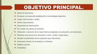 OBJETIVO PRINCIPAL.
 Ganar al adversario.
 El equipo corresponde establecerlo a la estrategia deportiva.
 Juego intencionado o duelo.
 Cierta improvisación.
 Capacidad de observación.
 No revelar los planes al contrario.
 Utilización o elección de la mejor técnica adaptada a la situación y al adversario.
 Planificar previamente la actuación a corto, medio y largo plazo.
 Abordar la globalidad de los aspectos que intervienen.
 Adversario directo en el espacio y el tiempo.
 Objetivo parcial.
 Inmediatez.
 