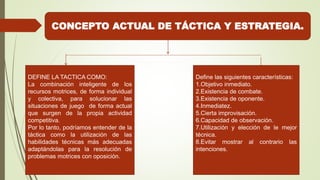 CONCEPTO ACTUAL DE TÁCTICA Y ESTRATEGIA.
DEFINE LA TACTICA COMO:
La combinación inteligente de los
recursos motrices, de forma individual
y colectiva, para solucionar las
situaciones de juego de forma actual
que surgen de la propia actividad
competitiva.
Por lo tanto, podríamos entender de la
táctica como la utilización de las
habilidades técnicas más adecuadas
adaptándolas para la resolución de
problemas motrices con oposición.
Define las siguientes características:
1.Objetivo inmediato.
2.Existencia de combate.
3.Existencia de oponente.
4.Inmediatez.
5.Cierta improvisación.
6.Capacidad de observación.
7.Utilización y elección de le mejor
técnica.
8.Evitar mostrar al contrario las
intenciones.
 
