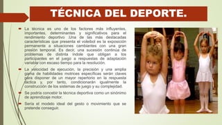 TÉCNICA DEL DEPORTE.
 La técnica es uno de los factores más influyentes,
importantes, determinantes y significativos para el
rendimiento deportivo .Una de las más destacadas
características que presenta el voleibol es la exposición
permanente a situaciones cambiantes con una gran
presión temporal. Es decir, una sucesión continúa de
problemas de distinta índole que obligan a los
participantes en el juego a respuestas de adaptación
variable con escaso tiempo para la resolución.
 La velocidad de ejecución, la precisión y una amplia
gama de habilidades motrices específicas serán claves
para disponer de un mayor repertorio en la respuesta
táctica y, por tanto, condicionarán igualmente la
construcción de los sistemas de juego y su complejidad.
 Se podría concebir la técnica deportiva como un sinónimo
de aprendizaje motor.
 Sería el modelo ideal del gesto o movimiento que se
pretende conseguir.
 