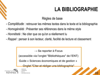 10
→ Se reporter à Focus
(accessible via l’onglet "Bibliothèques" de l’ENT)
Guide « Sciences économiques et de gestion »
Onglet "Citer et rédiger une bibliographie"
LA BIBLIOGRAPHIE
Règles de base
- Complétude : retrouver les mêmes textes dans le texte et la bibliographie
- Homogénéité : Présenter ses références dans le même style
- Honnêteté : Ne citer que ce qu'on a réellement lu
- Rappel : penser à son lecteur, clarté, facilité de lecture et classement
 