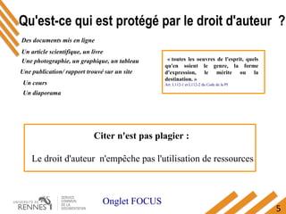 5
Un article scientifique, un livre 
  Une photographie, un graphique, un tableau 
Des documents mis en ligne
Une publication/ rapport trouvé sur un site
Un cours
Un diaporama
  « toutes  les  oeuvres  de  l'esprit,  quels 
qu'en  soient  le  genre,  la  forme 
d'expression,  le  mérite  ou  la 
destination. »
Art. L112-1 et L112-2 du Code de la PI
Citer n'est pas plagier : 
Le droit d'auteur  n'empêche pas l'utilisation de ressources
Qu'est-ce qui est protégé par le droit d'auteur ?
Onglet FOCUS
 