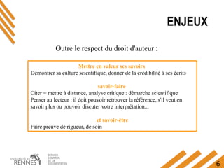 6
ENJEUX
Mettre en valeur ses savoirs 
Démontrer sa culture scientifique, donner de la crédibilité à ses écrits
savoir-faire 
Citer = mettre à distance, analyse critique : démarche scientifique
Penser au lecteur : il doit pouvoir retrouver la référence, s'il veut en 
savoir plus ou pouvoir discuter votre interprétation...
et savoir-être
Faire preuve de rigueur, de soin
Outre le respect du droit d'auteur : 
 