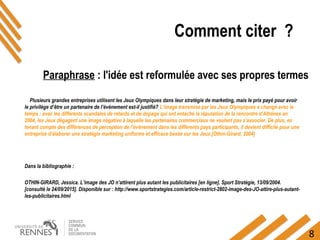 8
Plusieurs grandes entreprises utilisent les Jeux Olympiques dans leur stratégie de marketing, mais le prix payé pour avoir
le privilège d’être un partenaire de l’événement est-il justifié? L’image transmise par les Jeux Olympiques a changé avec le
temps : avec les différents scandales de retards et de dopage qui ont entaché la réputation de la rencontre d’Athènes en
2004, les Jeux dégagent une image négative à laquelle les partenaires commerciaux ne veulent pas s’associer. De plus, en
tenant compte des différences de perception de l’événement dans les différents pays participants, il devient difficile pour une
entreprise d’élaborer une stratégie marketing uniforme et efficace basée sur les Jeux.[Othin-Girard, 2004]
Dans la bibliographie :
OTHIN-GIRARD, Jessica. L’image des JO n’attirent plus autant les publicitaires [en ligne]. Sport Stratégie, 13/09/2004.
[consulté le 24/09/2015]. Disponible sur : http://www.sportstrategies.com/article-restrict-2802-image-des-JO-attire-plus-autant-
les-publicitaires.html
Paraphrase : l'idée est reformulée avec ses propres termes
Comment citer ?
 
