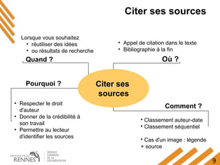 9
Citer ses sources
Lorsque vous souhaitez
●
réutiliser des idées
●
ou résultats de recherche
●
Respecter le droit
d'auteur
●
Donner de la crédibilité à
son travail
●
Permettre au lecteur
d'identifier les sources
Comment ?
Citer sesCiter ses
sources
Où ?
●
Appel de citation dans le texte
●
Bibliographie à la fin
• Classement auteur-date
• Classement séquentiel
• Cas d'un image : légende
+ source
Pourquoi ?
Quand ?
 