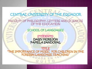 CENTRAL UNIVERSITY OF THE EQUADOR

FACULTY OF PHILOSOPHY, LETTERS AND SCIENCES
             OF THE EDUCATION

           SCHOOL OF LANGUAGES

                STUDENTS:
              DAISY MOREJÓN
             PAMELA SANDOVAL

                   TITLE
“THE IMPORTANCE OF MUSIC FOR CHILDREN IN THE
        FOREIGN LANGUAGE TEACHING”
 