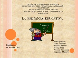 REPÚBLICA BOLIVARIANA DE VENEZUELA
                  MINISTERIO DEL PODER POPULAR PARA LA EDUCACIÓN
                                   UNIVERSITARIA
                         INSTITUTO PEDAGÓGICO DE MATURÍN
                  CÁTEDRA: TEORÍA Y PRÁCTICA DE LA ENSEÑANZA Y EL
                                    APRENDIZAJE.


                  LA ESEÑANZA EDUCATIVA




                                                     Participantes:
                                                     Víctor Villarroel
Facilitador:                                         Johanna Alfonzo
Dr. Franco Oca.                                      Tivisay Rojas
                                                     América Hernández
                                                     Yaqueline Maneiro
 