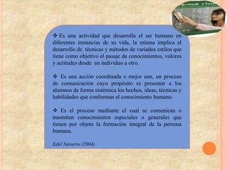  Es una actividad que desarrolla el ser humano en
diferentes instancias de su vida, la misma implica el
desarrollo de técnicas y métodos de variados estilos que
tiene como objetivo el pasaje de conocimientos, valores
y actitudes desde un individuo a otro.

 Es una acción coordinada o mejor aun, un proceso
de comunicación cuyo propósito es presentar a los
alumnos de forma sistémica los hechos, ideas, técnicas y
habilidades que conforman el conocimiento humano.

 Es el proceso mediante el cual se comunican o
trasmiten conocimientos especiales o generales que
tienen por objeto la formación integral de la persona
humana.

Edel Navarro (2004)
 
