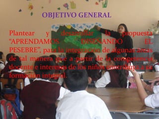 OBJETIVO GENERAL

Plantear    y    desarrollar    la    propuesta
“APRENDAMOS             DISEÑANDO            EL
PESEBRE”, para la integración de algunas áreas
de tal manera que a partir de la competencia
docente e intereses de los niños contribuya a su
formación integral.
 