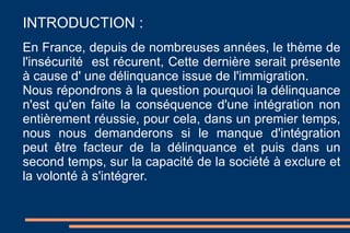 INTRODUCTION :  En France, depuis de nombreuses années, le thème de l'insécurité  est récurent, Cette dernière serait présente à cause d' une délinquance issue de l'immigration.  Nous répondrons à la question pourquoi la délinquance n'est qu'en faite la conséquence d'une intégration non entièrement réussie, pour cela, dans un premier temps, nous nous demanderons si le manque d'intégration peut être facteur de la délinquance et puis dans un second temps, sur la capacité de la société à exclure et la volonté à s'intégrer.  