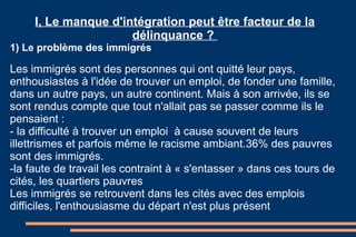 I, Le manque d'intégration peut être facteur de la délinquance ?  1) Le problème des immigrés Les immigrés sont des personnes qui ont quitté leur pays, enthousiastes à l'idée de trouver un emploi, de fonder une famille, dans un autre pays, un autre continent. Mais à son arrivée, ils se sont rendus compte que tout n'allait pas se passer comme ils le pensaient :  - la difficulté à trouver un emploi  à cause souvent de leurs illettrismes et parfois même le racisme ambiant.36% des pauvres sont des immigrés. -la faute de travail les contraint à « s'entasser » dans ces tours de cités, les quartiers pauvres Les immigrés se retrouvent dans les cités avec des emplois difficiles, l'enthousiasme du départ n'est plus présent   