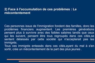 2) Face à l'accumulation de ces problèmes : Le mécontentement  Ces personnes issus de l'immigration fondent des familles, donc les problèmes financiers augmentent. Les premières générations pensent plus à survivre avec des faibles salaires tandis que ceux qui les suivent, pensent être tous regroupés dans ces cités,se sentent délaissés par cette société qui n'accepterait pas les immigrés.  Tous ces immigrés entassés dans ces cités,ayant du mal à s'en sortir, crée un mécontentement de la part des plus jeunes . 