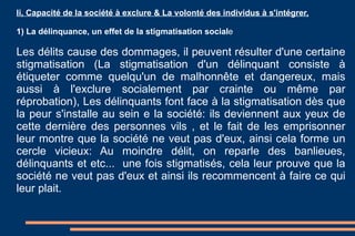 Ii, Capacité de la société à exclure & La volonté des individus à s'intégrer, 1) La délinquance, un effet de la stigmatisation social e Les délits cause des dommages, il peuvent résulter d'une certaine stigmatisation (La stigmatisation d'un délinquant consiste à étiqueter comme quelqu'un de malhonnête et dangereux, mais aussi à l'exclure socialement par crainte ou même par réprobation), Les délinquants font face à la stigmatisation dès que la peur s'installe au sein e la société: ils deviennent aux yeux de cette dernière des personnes vils , et le fait de les emprisonner leur montre que la société ne veut pas d'eux, ainsi cela forme un cercle vicieux: Au moindre délit, on reparle des banlieues, délinquants et etc...  une fois stigmatisés, cela leur prouve que la société ne veut pas d'eux et ainsi ils recommencent à faire ce qui leur plait.  