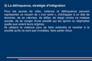 2) La délinquance, stratégie d'intégration Pour les jeunes de cités, violence et délinquance peuvent représenter un moyen de « s'en sortir », d'échapper à un état de dominés, de se valoriser, de défier, de réagir contre ce malaise sociale, de se venger d'une société qui les ignore ou stigmatise quelle que soient leurs origines, Ils utilisent la violence pour se faire entendre et montrer à la société qu'ils ne sont pas invisibles, faire parler d'eux .  