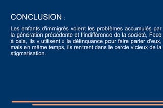 CONCLUSION  :  Les enfants d'immigrés voient les problèmes accumulés par la génération précédente et l'indifférence de la société, Face à cela, ils « utilisent » la délinquance pour faire parler d'eux, mais en même temps, ils rentrent dans le cercle vicieux de la stigmatisation. 