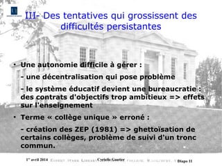 1er
avril 2014 Cyrielle Gautier Diapo 11
III- Des tentatives qui grossissent des
difficultés persistantes
●
Une autonomie difficile à gérer :
- une décentralisation qui pose problème
- le système éducatif devient une bureaucratie :
des contrats d'objectifs trop ambitieux => effets
sur l'enseignement
●
Terme « collège unique » erroné :
- création des ZEP (1981) => ghettoïsation de
certains collèges, problème de suivi d'un tronc
commun.
 