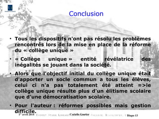 1er
avril 2014 Cyrielle Gautier Diapo 13
Conclusion
●
Tous les dispositifs n'ont pas résolu les problèmes
rencontrés lors de la mise en place de la réforme
du « collège unique »
●
« Collège unique » entité révélatrice des
inégalités se jouant dans la société.
●
Alors que l'objectif initial du collège unique était
d'apporter un socle commun a tous les élèves,
celui ci n'a pas totalement été atteint =>le
collège unique résulte plus d'un élitisme scolaire
que d'une démocratisation scolaire.
●
Pour l'auteur : réformes possibles mais gestion
difficile.
 
