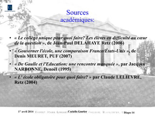 1er
avril 2014 Cyrielle Gautier Diapo 14
Sources
académiques:
● « Le collège unique pour quoi faire? Les élèves en difficulté au cœur 
de la question », de Jean-Paul DELAHAYE Retz (2006)
● « Gouverner l'école, une comparaison France/États-Unis », de
Denis MEURET, PUF (2007)
● « De Gaulle et l'Education: une rencontre manquée », par Jacques
NARBONNE, Denoël (1995)
● « L' école obligatoire pour quoi faire? » par Claude LELIEVRE,
Retz (2004)
 