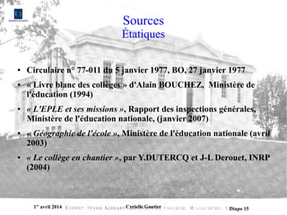 1er
avril 2014 Cyrielle Gautier Diapo 15
Sources
Étatiques
● Circulaire n° 77-011 du 5 janvier 1977, BO, 27 janvier 1977
● « Livre blanc des collèges » d'Alain BOUCHEZ, Ministère de
l'éducation (1994)
● « L'EPLE et ses missions », Rapport des inspections générales,
Ministère de l'éducation nationale, (janvier 2007)
● « Géographie de l'école », Ministère de l'éducation nationale (avril
2003)
● « Le collège en chantier », par Y.DUTERCQ et J-L Derouet, INRP
(2004)
 
