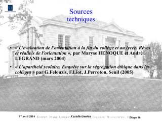 1er
avril 2014 Cyrielle Gautier Diapo 16
Sources
techniques
● « L'évaluation de l'orientation à la fin du collège et au lycée. Rêves 
et réalités de l'orientation », par Maryse HENOQUE et André
LEGRAND (mars 2004)
● « L'apartheid scolaire. Enquête sur la ségrégation éthique dans les 
collèges » par G.Felouzis, F.Liot, J.Perroton, Seuil (2005)
 