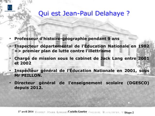 1er
avril 2014 Cyrielle Gautier Diapo 2
Qui est Jean-Paul Delahaye ?
●
Professeur d'histoire-géographie pendant 9 ans
●
Inspecteur départemental de l’Éducation Nationale en 1982
=> premier plan de lutte contre l'illettrisme
●
Chargé de mission sous le cabinet de Jack Lang entre 2001
et 2002
●
Inspecteur général de l’Éducation Nationale en 2001, sous
Mr PEILLON.
●
Directeur général de l'enseignement scolaire (DGESCO)
depuis 2012.
 