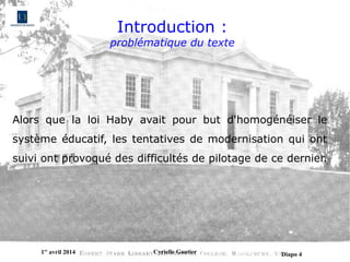 1er
avril 2014 Cyrielle Gautier Diapo 4
Introduction :
problématique du texte
Alors  que  la  loi  Haby  avait  pour  but  d'homogénéiser  le 
système éducatif, les tentatives de modernisation qui ont 
suivi ont provoqué des difficultés de pilotage de ce dernier. 
 
