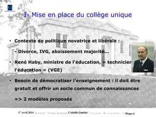 1er
avril 2014 Cyrielle Gautier Diapo 6
I- Mise en place du collège unique
●
Contexte de politique novatrice et libérale :
- Divorce, IVG, abaissement majorité...
●
René Haby, ministre de l'éducation, « technicien de
l'éducation » (VGE)
●
Besoin de démocratiser l'enseignement : il doit être
gratuit et offrir un socle commun de connaissances
=> 2 modèles proposés
 