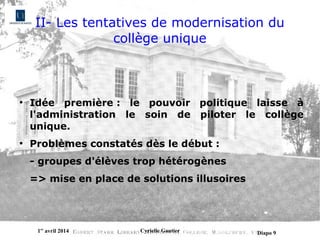 1er
avril 2014 Cyrielle Gautier Diapo 9
II- Les tentatives de modernisation du
collège unique
●
Idée première : le pouvoir politique laisse à
l'administration le soin de piloter le collège
unique.
●
Problèmes constatés dès le début :
- groupes d'élèves trop hétérogènes
=> mise en place de solutions illusoires
 