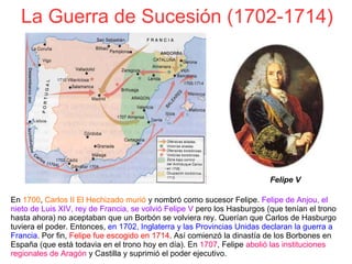 La Guerra de Sucesión (1702-1714)
En 1700, Carlos II El Hechizado murió y nombró como sucesor Felipe. Felipe de Anjou, el
nieto de Luis XIV, rey de Francia, se volvió Felipe V pero los Hasburgos (que tenían el trono
hasta ahora) no aceptaban que un Borbón se volviera rey. Querían que Carlos de Hasburgo
tuviera el poder. Entonces, en 1702, Inglaterra y las Provincias Unidas declaran la guerra a
Francia. Por fin, Felipe fue escogido en 1714. Así comienzó la dinastía de los Borbones en
España (que está todavia en el trono hoy en día). En 1707, Felipe abolió las instituciones
regionales de Aragón y Castilla y suprimió el poder ejecutivo.
Felipe V
 