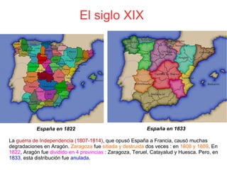 El siglo XIX 
La guerra de Independencia (1807-1814), que opusó España a Francia, causó muchas
degradaciones en Aragón. Zaragoza fue sitiada y destruida dos veces : en 1808 y 1809. En
1822, Aragón fue dividido en 4 provincias : Zaragoza, Teruel, Catayalud y Huesca. Pero, en
1833, esta distribución fue anulada.
España en 1822 España en 1833
 