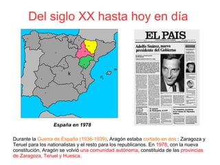 Del siglo XX hasta hoy en día 
k
Durante la Guerra de España (1936-1939), Aragón estaba cortado en dos : Zaragoza y
Teruel para los nationalistas y el resto para los republicanos. En 1978, con la nueva
constitución, Aragón se volvió una comunidad autónoma, constituida de las provincias
de Zaragoza, Teruel y Huesca.
España en 1978
 