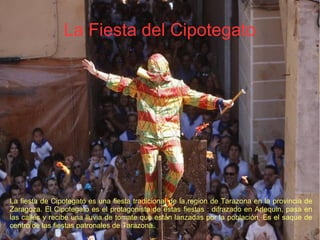 La Fiesta del Cipotegato
La fiesta de Cipotegato es una fiesta tradicional de la region de Tarazona en la provincia de
Zaragoza. El Cipotegato es el protagonista de estas fiestas : difrazado en Arlequin, pasa en
las calles y recibe una lluvia de tomate que están lanzadas por la población. Es el saque de
centro de las fiestas patronales de Tarazona.
 